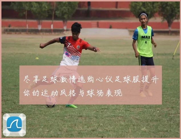 尽享足球激情选购心仪足球服提升你的运动风格与球场表现