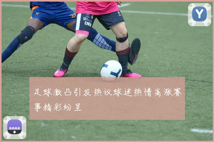 足球激凸引发热议球迷热情高涨赛事精彩纷呈