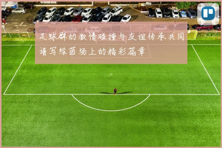 足球群的激情碰撞与友谊传承共同谱写绿茵场上的精彩篇章