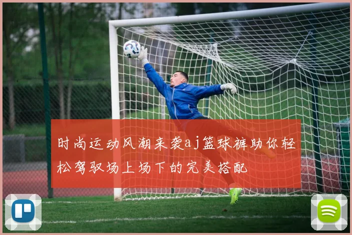 时尚运动风潮来袭aj篮球裤助你轻松驾驭场上场下的完美搭配