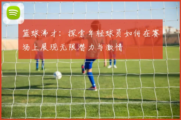 篮球沸才：探索年轻球员如何在赛场上展现无限潜力与激情