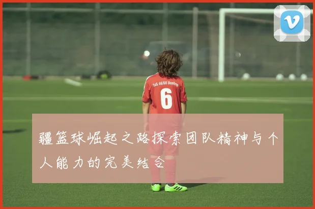 疆篮球崛起之路探索团队精神与个人能力的完美结合