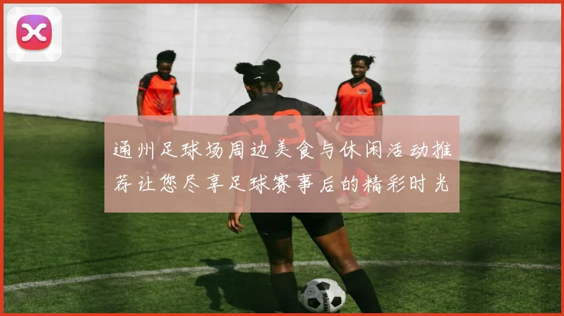 通州足球场周边美食与休闲活动推荐让您尽享足球赛事后的精彩时光