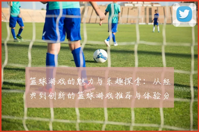 篮球游戏的魅力与乐趣探索：从经典到创新的篮球游戏推荐与体验分享