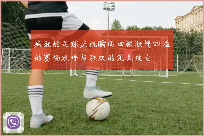 疯狂的足球庆祝瞬间回顾激情四溢的赛场欢呼与狂欢的完美结合