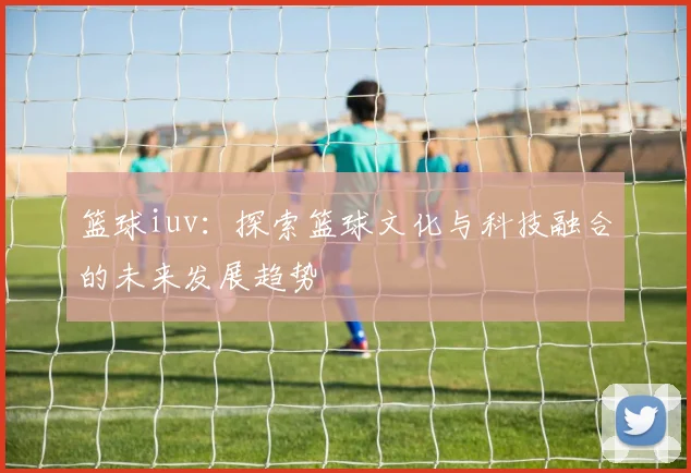 篮球iuv：探索篮球文化与科技融合的未来发展趋势