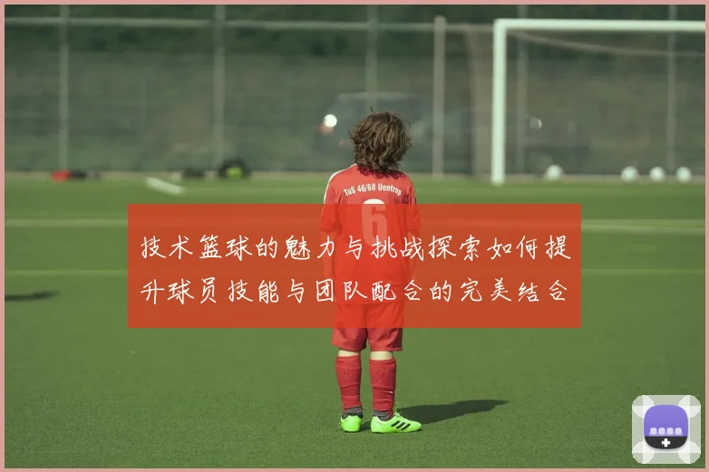 技术篮球的魅力与挑战探索如何提升球员技能与团队配合的完美结合