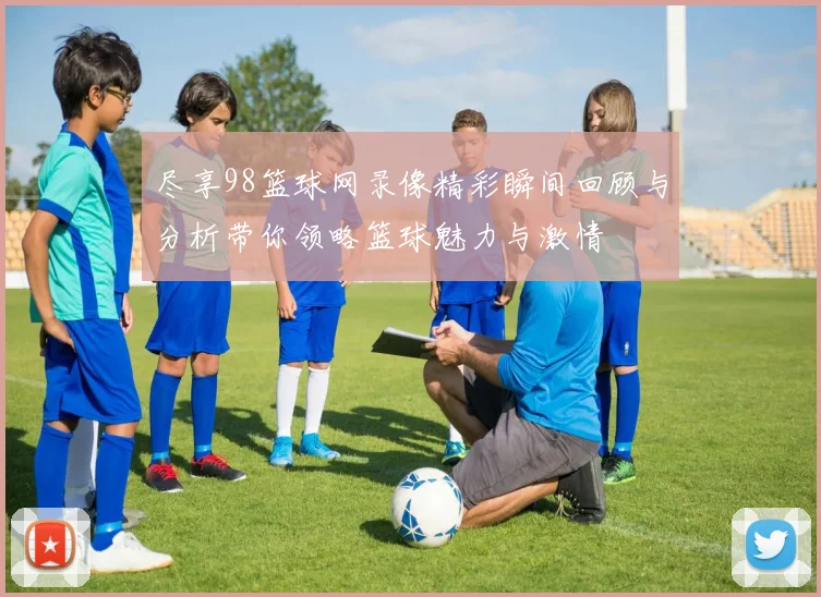 尽享98篮球网录像精彩瞬间回顾与分析带你领略篮球魅力与激情