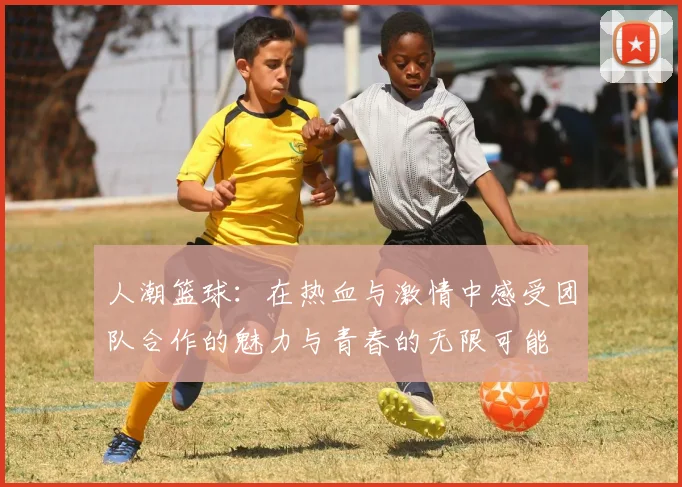 人潮篮球：在热血与激情中感受团队合作的魅力与青春的无限可能