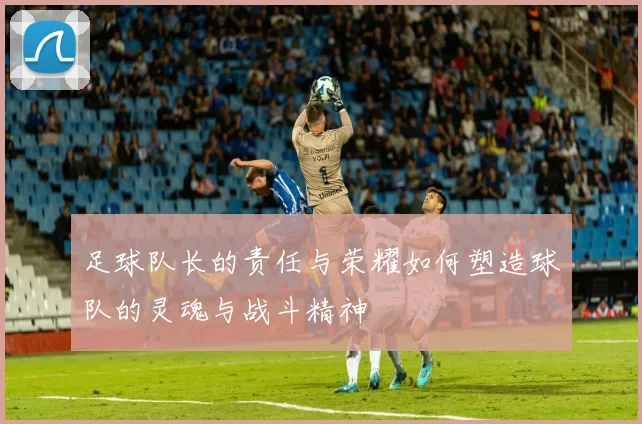 足球队长的责任与荣耀如何塑造球队的灵魂与战斗精神